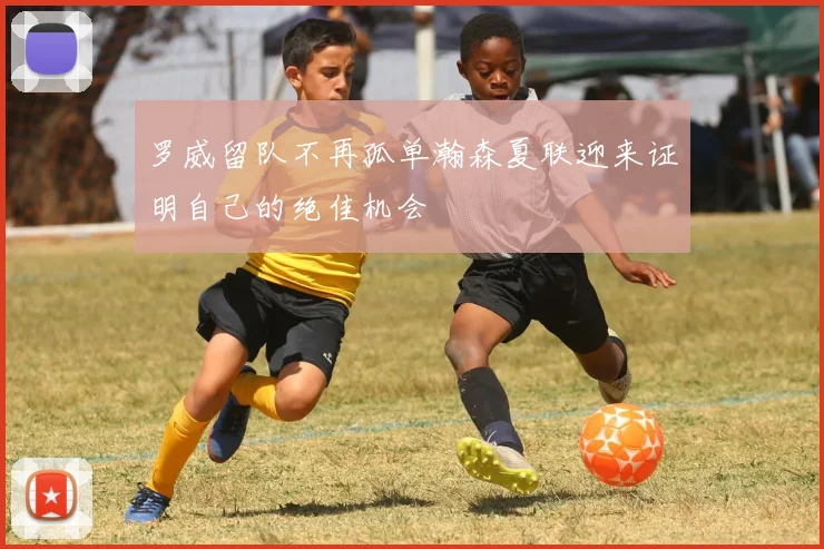 罗威留队不再孤单瀚森夏联迎来证明自己的绝佳机会