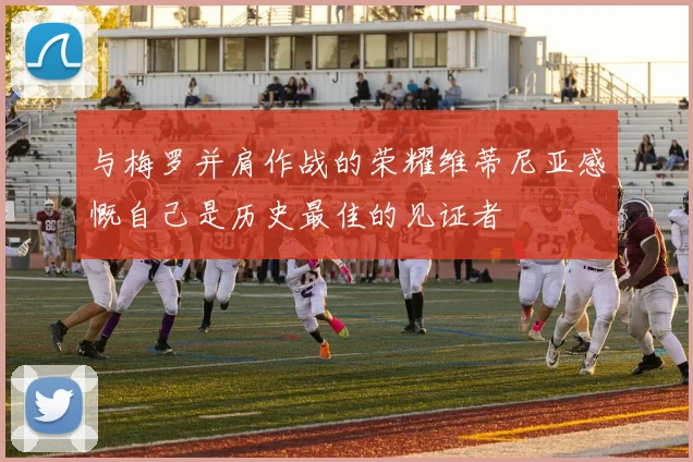 与梅罗并肩作战的荣耀维蒂尼亚感慨自己是历史最佳的见证者