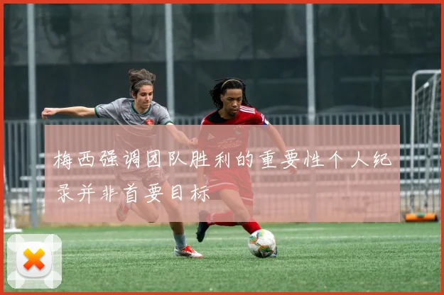 梅西强调团队胜利的重要性个人纪录并非首要目标