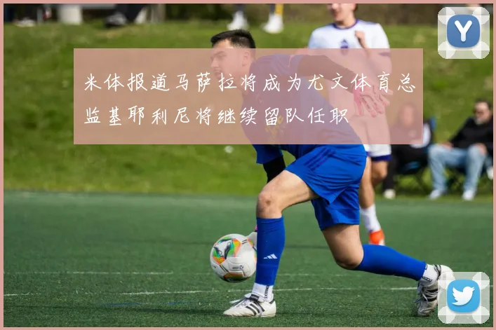 米体报道马萨拉将成为尤文体育总监基耶利尼将继续留队任职