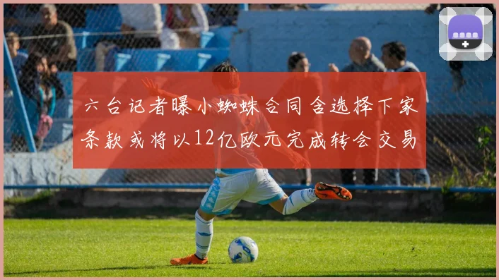 六台记者曝小蜘蛛合同含选择下家条款或将以12亿欧元完成转会交易