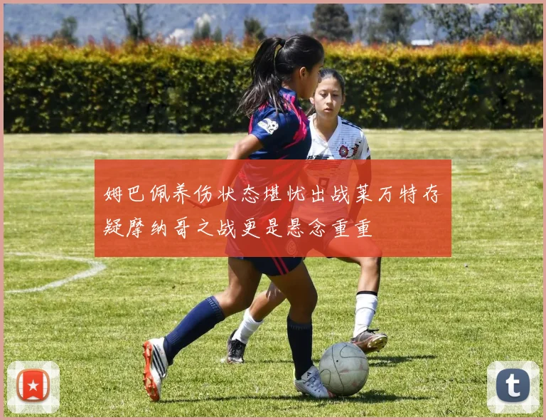 姆巴佩养伤状态堪忧出战莱万特存疑摩纳哥之战更是悬念重重