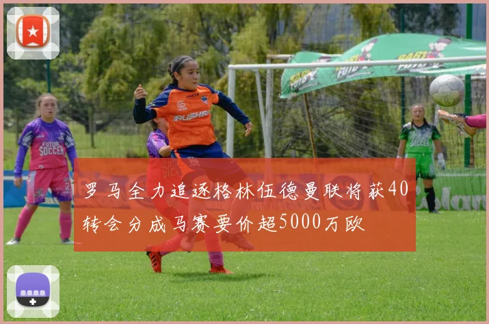 罗马全力追逐格林伍德曼联将获40转会分成马赛要价超5000万欧