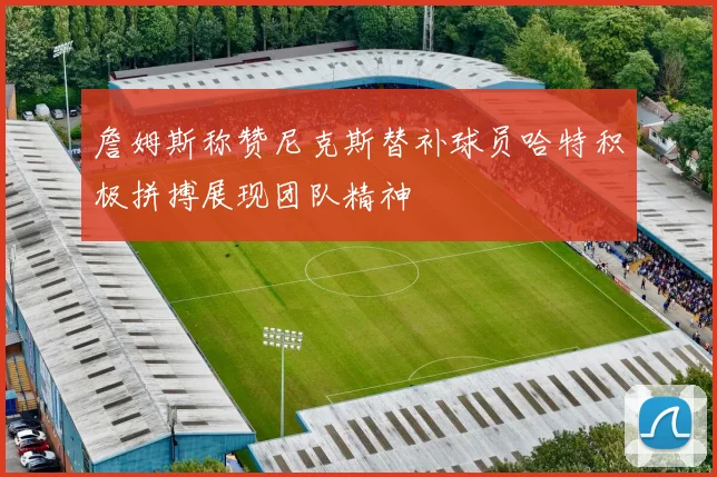 詹姆斯称赞尼克斯替补球员哈特积极拼搏展现团队精神