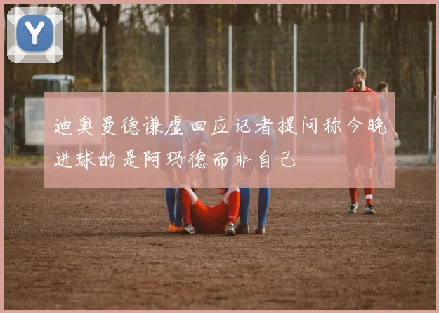 迪奥曼德谦虚回应记者提问称今晚进球的是阿玛德而非自己