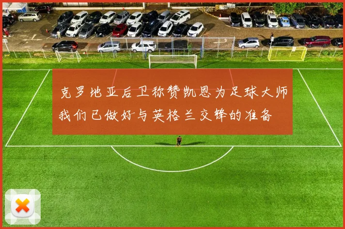 克罗地亚后卫称赞凯恩为足球大师我们已做好与英格兰交锋的准备