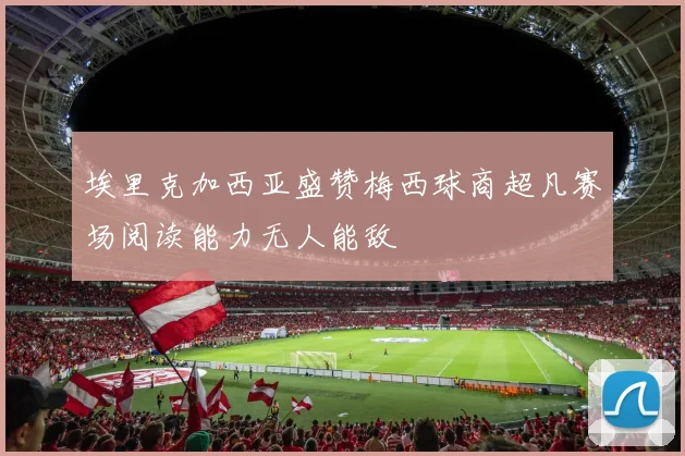 埃里克加西亚盛赞梅西球商超凡赛场阅读能力无人能敌