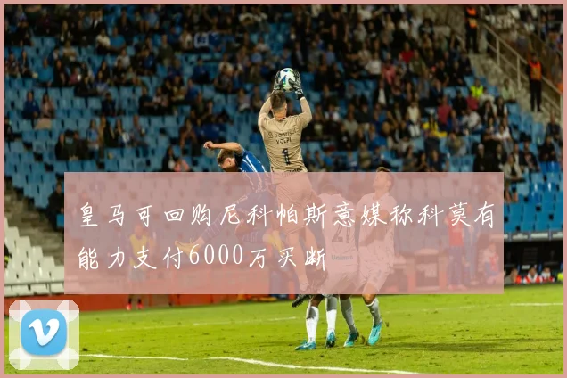 皇马可回购尼科帕斯意媒称科莫有能力支付6000万买断