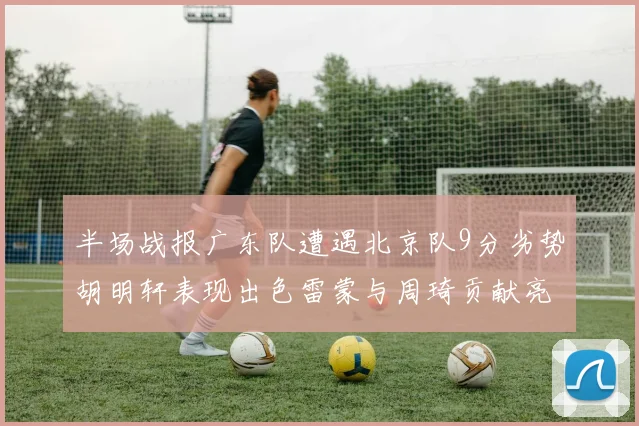 半场战报广东队遭遇北京队9分劣势胡明轩表现出色雷蒙与周琦贡献亮眼数据