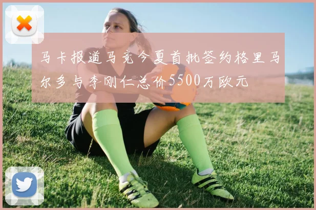 马卡报道马竞今夏首批签约格里马尔多与李刚仁总价5500万欧元