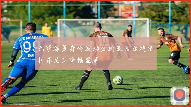 巴萨球员身价波动分析亚马尔稳定拉菲尼亚降幅显著