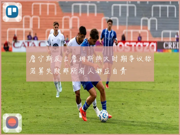詹宁斯反击詹姆斯热火时期争议称若算失败那所有人都应自责