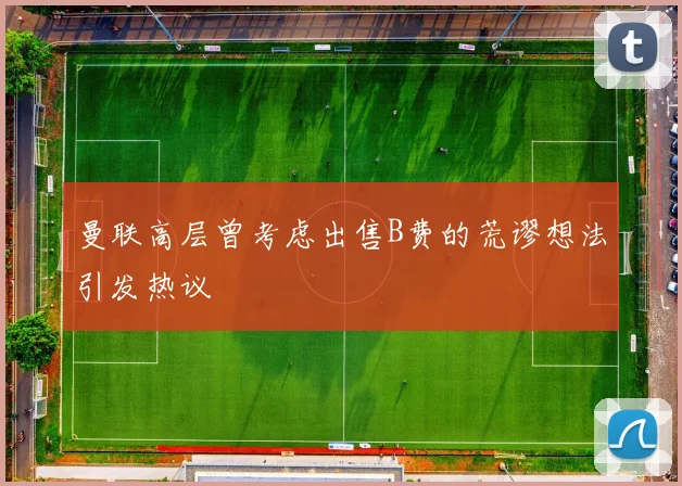 曼联高层曾考虑出售B费的荒谬想法引发热议