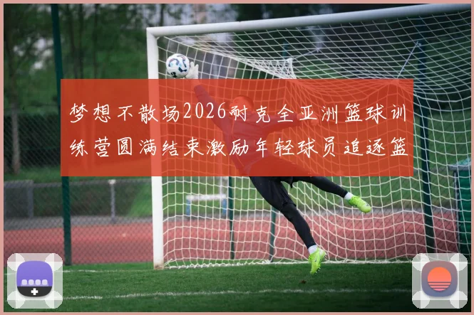 梦想不散场2026耐克全亚洲篮球训练营圆满结束激励年轻球员追逐篮球梦想