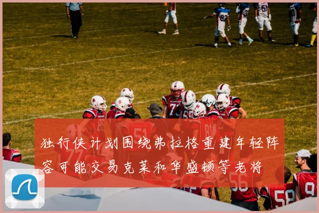 独行侠计划围绕弗拉格重建年轻阵容可能交易克莱和华盛顿等老将