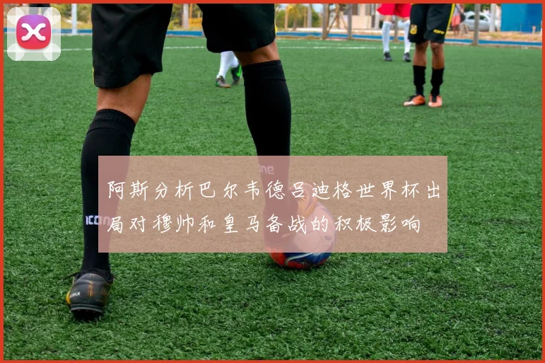 阿斯分析巴尔韦德吕迪格世界杯出局对穆帅和皇马备战的积极影响