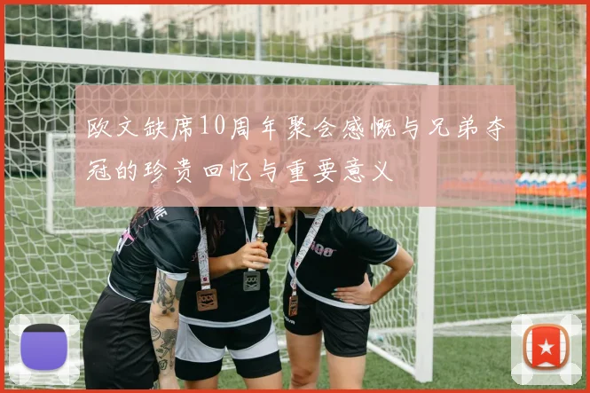欧文缺席10周年聚会感慨与兄弟夺冠的珍贵回忆与重要意义