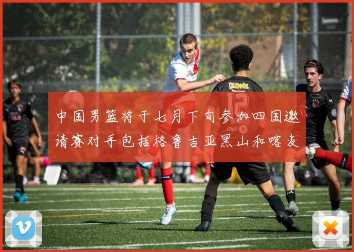中国男篮将于七月下旬参加四国邀请赛对手包括格鲁吉亚黑山和喀麦隆