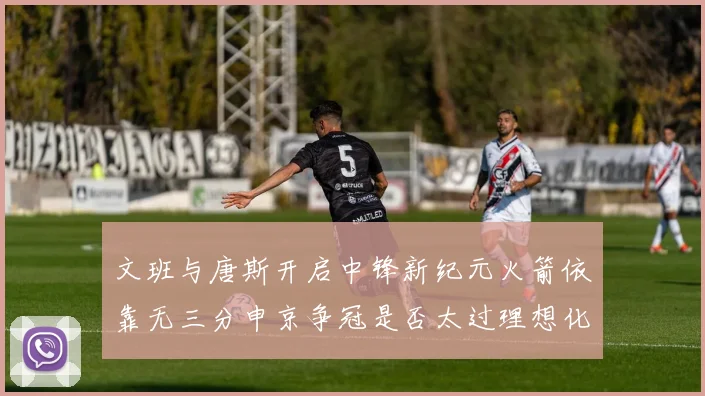 文班与唐斯开启中锋新纪元火箭依靠无三分申京争冠是否太过理想化
