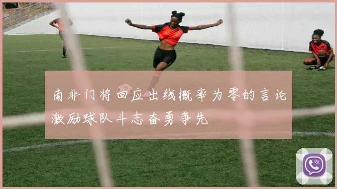 南非门将回应出线概率为零的言论激励球队斗志奋勇争先